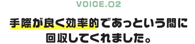 VOICE.02｜手際が良く効率的であっという間に回収してくれました。