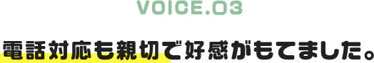 VOICE.03｜電話対応も親切で好感がもてました。